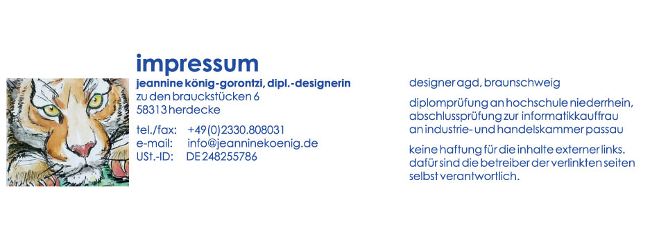 impressum: jeannine König-gorontzi; dipl.-designerin; zu den brauckstücken 6; 58313 herdecke; te./fax: +49(0)2330.808031; USt.-ID: DE248255786; designer agd, braunschweig; diplomprüfung an hochschule nioederrhein, abschlussprüfung zu informatikkauffrau an industrie- und handelskammer; keine haftung für die inhalte externer links. dafür sind die betrieber der verlinkten seiten selbst verantwortlich.